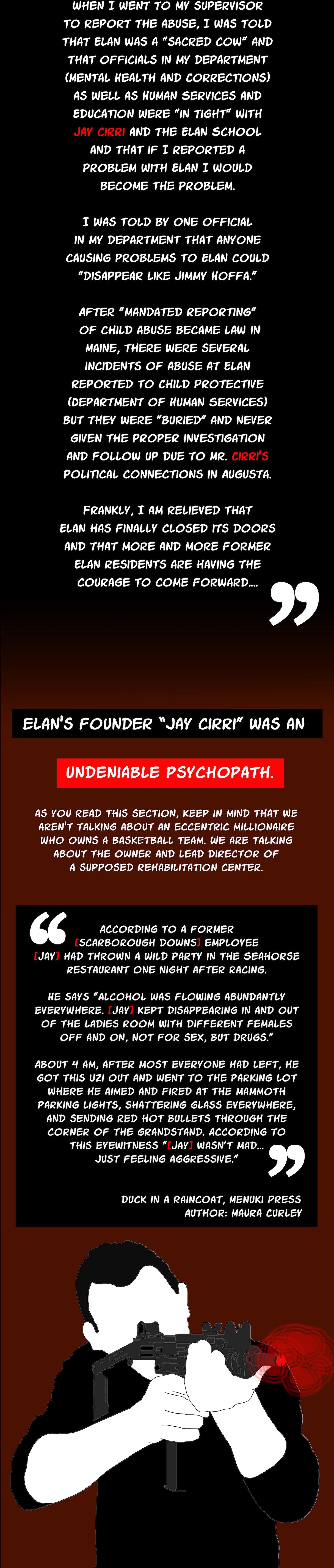 When I went to my supervisor to report the abuse, I was told that Elan was a "sacred cow" and that officials in my department (Mental Health and Corrections) as well as Human Services and Education were "in tight" with Jay cirri and the Elan School and that if I reported a problem with Elan I would become the problem. I was told by one official in my department that anyone causing problems to Elan could "disappear like Jimmy Hoffa." After "mandated reporting" of child abuse became law in Maine, there were several incidents of abuse at Elan reported to Child Protective (Department of Human Services) but they were "buried" and never given the proper investigation and follow up due to Mr. Ricci's political connections in Augusta. Frankly, I am relieved that Elan has finally closed its doors and that more and more former Elan residents are having the courage to come forward...., that I recently found., let me share something with you, undeniable psychopath., elan’s founder “jay cirri” was an, According to a former [scarborough downs] employee [Jay] had thrown a wild party in the Seahorse Restaurant one night after racing. He says "Alcohol was flowing abundantly everywhere. [Jay] kept disappearing in and out of the ladies room with different females off and on, not for sex, but drugs." About 4 am, after most everyone had left, he got this Uzi out and went to the parking lot where he aimed and fired at the mammoth parking lights, shattering glass everywhere, and sending red hot bullets through the corner of the grandstand. According to this eyewitness "[Jay] wasn't mad... just feeling aggressive." duck in a raincoat, Menuki Press Author: Maura Curley, 